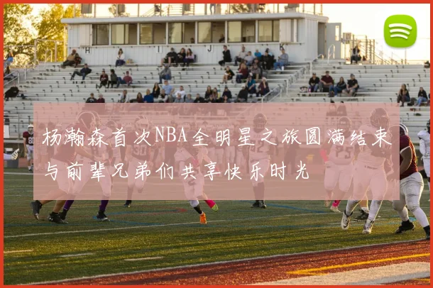 杨瀚森首次NBA全明星之旅圆满结束与前辈兄弟们共享快乐时光